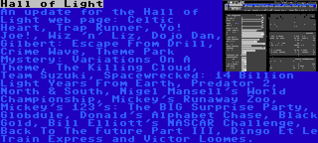 Hall of Light | An update for the Hall of Light web page: Celtic Heart, Trap Runner, Yo! Joe!, Wiz 'n' Liz, Dojo Dan, Gilbert: Escape From Drill, Crime Wave, Theme Park Mystery: Variations On A Theme, The Killing Cloud, Team Suzuki, Spacewrecked: 14 Billion Light Years From Earth, Predator 2, North & South, Nigel Mansell's World Championship, Mickey's Runaway Zoo, Mickey's 123's: The BIG Surprise Party, Globdule, Donald's Alphabet Chase, Black Gold, Bill Elliott's NASCAR Challenge, Back To The Future Part III, Dingo Et Le Train Express and Victor Loomes.