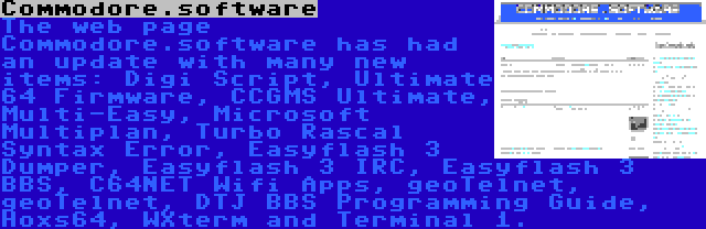 Commodore.software | The web page Commodore.software has had an update with many new items: Digi Script, Ultimate 64 Firmware, CCGMS Ultimate, Multi-Easy, Microsoft Multiplan, Turbo Rascal Syntax Error, Easyflash 3 Dumper, Easyflash 3 IRC, Easyflash 3 BBS, C64NET Wifi Apps, geoTelnet, geoTelnet, DTJ BBS Programming Guide, Hoxs64, WXterm and Terminal 1.