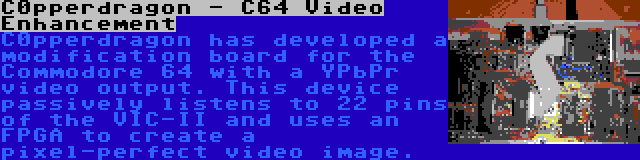 C0pperdragon - C64 Video Enhancement | C0pperdragon has developed a modification board for the Commodore 64 with a YPbPr video output. This device passively listens to 22 pins of the VIC-II and uses an FPGA to create a pixel-perfect video image.