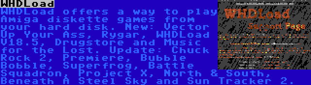 WHDLoad | WHDLoad offers a way to play Amiga diskette games from your hard disk. New: Vector Up Your Ass, Rygar, WHDLoad V18.5, Drugstore and Music for the Lost. Update: Chuck Rock 2, Premiere, Bubble Bobble, Superfrog, Battle Squadron, Project X, North & South, Beneath A Steel Sky and Sun Tracker 2.