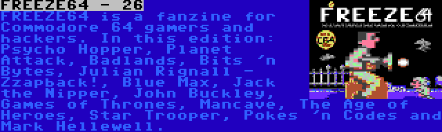 FREEZE64 - 26 | FREEZE64 is a fanzine for Commodore 64 gamers and hackers. In this edition: Psycho Hopper, Planet Attack, Badlands, Bits 'n Bytes, Julian Rignall - Zzapback!, Blue Max, Jack the Nipper, John Buckley, Games of Thrones, Mancave, The Age of Heroes, Star Trooper, Pokes 'n Codes and Mark Hellewell.