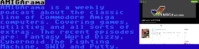 AMIGArama | AMIGArama is a weekly podcast about the classic line of Commodore Amiga computers. Covering games, utilities and all sorts of extras. The recent episodes are: Fantasy World Dizzy, Cybernoid The Fighting Machine, SWIV and Putty.