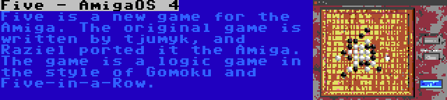 Five - AmigaOS 4 | Five is a new game for the Amiga. The original game is written by tjumyk, and Raziel ported it the Amiga. The game is a logic game in the style of Gomoku and Five-in-a-Row.