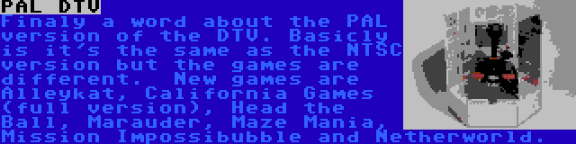 PAL DTV | Finaly a word about the PAL version of the DTV. Basicly is it's the same as the NTSC version but the games are different.  New games are Alleykat, California Games (full version), Head the Ball, Marauder, Maze Mania, Mission Impossibubble and Netherworld.