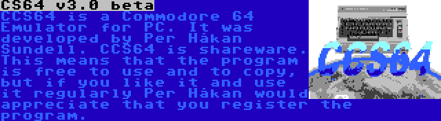 CS64 v3.0 beta | CCS64 is a Commodore 64 Emulator for PC. It was developed by Per Håkan Sundell. CCS64 is shareware. This means that the program is free to use and to copy, but if you like it and use it regularly Per Håkan would appreciate that you register the program.