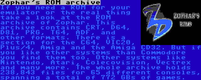 Zophar's ROM archive | If you need a ROM for your emulator or the real thing take a look at the ROM archive of Zophar. This archive contains CRT, D64, D81, PRG, T64, ADF, and other formats. There is a section for the C64, VIC20, Plus/4, Amiga and the Amiga CD32. But if you like other systems than Commodore you find them too. Other systems like Nintendo, Atari, Colecovision, Vectrex and many more. The whole archive holds 238,843 files for 65 different consoles, spanning a total of 772 GBs of games.