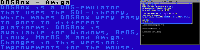 DOSBox - Amiga | DOSBox is a DOS-emulator that uses the SDL-library, which makes DOSBox very easy to port to different platforms. DOSBox is available for Windows, BeOS, Linux, MacOS X and Amiga. Changes in this version: Improvements for the mouse.