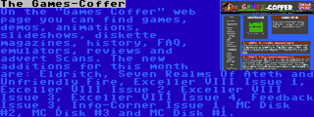 The Games-Coffer | On the Games Coffer web page you can find games, demos, animations, slideshows, diskette magazines, history, FAQ, emulators, reviews and advert Scans. The new additions for this month are: Eldritch, Seven Realms Of Ateth and Unfriendly Fire, Exceller VIII Issue 1, Exceller VIII Issue 2, Exceller VIII Issue 3, Exceller VIII Issue 4, Feedback Issue 3, Info-Corner Issue 1, MC Disk #2, MC Disk #3 and MC Disk #1.