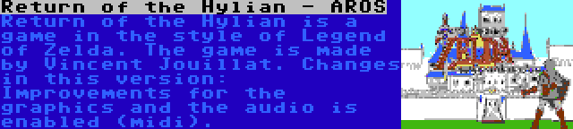 Return of the Hylian - AROS | Return of the Hylian is a game in the style of Legend of Zelda. The game is made by Vincent Jouillat. Changes in this version: Improvements for the graphics and the audio is enabled (midi).