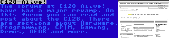 C128-Alive! | The forums at C128-Alive! have had a major revamp. On this forum you can read and post about the C128. There are sections about Hardware, Programming, CP|M, Gaming, Demos, GEOS and more.