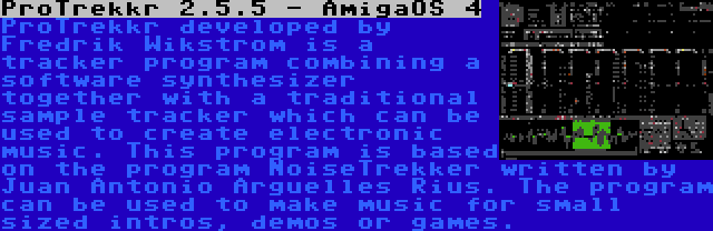 ProTrekkr 2.5.5 - AmigaOS 4 | ProTrekkr developed by Fredrik Wikstrom is a tracker program combining a software synthesizer together with a traditional sample tracker which can be used to create electronic music. This program is based on the program NoiseTrekker written by Juan Antonio Arguelles Rius. The program can be used to make music for small sized intros, demos or games.