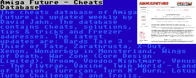 Amiga Future - Cheats Database | The cheats database of Amiga Future is updated weekly by David Jahn. The database contains cheats, solutions, tips & tricks and Freezer addresses. The latest updates are: Bards Tale 3 - Thief of Fate, Zarathrusta, X-Out, Xenon, Wonderboy in Monsterland, Wings of Death, War Zone (Core Design Limited), Vroom, Voodoo Nightmare, Venus - The Flytrap, Vaxine, Twin World - Land of Vision, Turrican, Turn N' Burn, Lotus Turbo Challenge 2 and Trolls.