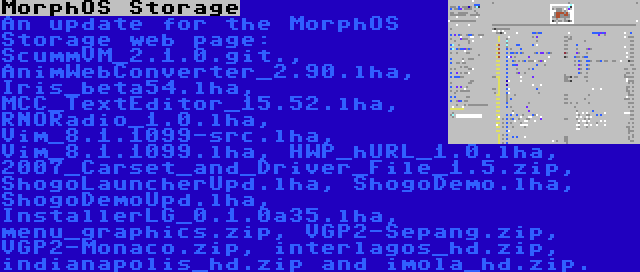 MorphOS Storage | An update for the MorphOS Storage web page: ScummVM_2.1.0.git., AnimWebConverter_2.90.lha, Iris_beta54.lha, MCC_TextEditor_15.52.lha, RNORadio_1.0.lha, Vim_8.1.1099-src.lha, Vim_8.1.1099.lha, HWP_hURL_1.0.lha, 2007_Carset_and_Driver_File_1.5.zip, ShogoLauncherUpd.lha, ShogoDemo.lha, ShogoDemoUpd.lha, InstallerLG_0.1.0a35.lha, menu_graphics.zip, VGP2-Sepang.zip, VGP2-Monaco.zip, interlagos_hd.zip, indianapolis_hd.zip and imola_hd.zip.