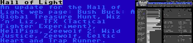 Hall of Light | An update for the Hall of Light web page: Bush Buck: A Global Treasure Hunt, Wiz 'n' Liz, TFX (Tactical Fighter Experiment), HellPigs, Zeewolf 2: Wild Justice, Zeewolf, Celtic Heart and Trap Runner.