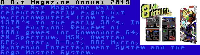 8-Bit Magazine Annual 2019 | Eight Bit Magazine will celebrate early eight bit microcomputers from the 1970's to the early 90's. In this edition: Reviews of 100+ games for Commodore 64, ZX Spectrum, MSX, Amstrad CPC, Atari 8-Bit, BBC Micro, Nintendo Entertainment System and the Sega Master System.