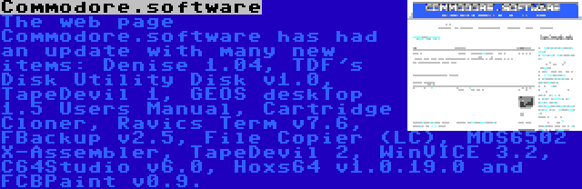 Commodore.software | The web page Commodore.software has had an update with many new items: Denise 1.04, TDF's Disk Utility Disk v1.0, TapeDevil 1, GEOS deskTop 1.5 Users Manual, Cartridge Cloner, Ravics Term v7.6, FBackup v2.5, File Copier (LC), MOS6502 X-Assembler, TapeDevil 2, WinVICE 3.2, C64Studio v6.0, Hoxs64 v1.0.19.0 and FCBPaint v0.9.