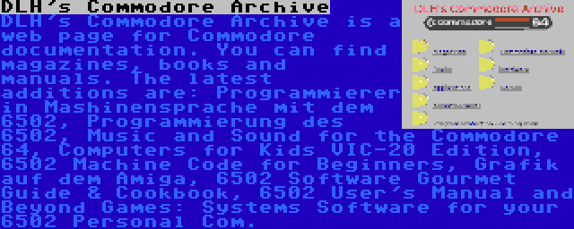 DLH's Commodore Archive | DLH's Commodore Archive is a web page for Commodore documentation. You can find magazines, books and manuals. The latest additions are: Programmierer in Mashinensprache mit dem 6502, Programmierung des 6502, Music and Sound for the Commodore 64, Computers for Kids VIC-20 Edition, 6502 Machine Code for Beginners, Grafik auf dem Amiga, 6502 Software Gourmet Guide & Cookbook, 6502 User's Manual and Beyond Games: Systems Software for your 6502 Personal Com.