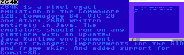 Z64K | Z64K is a pixel exact emulation of the Commodore 128, Commodore 64, VIC 20 and Atari 2600 written entirely in Java. The emulators should run on any platform with an updated Java Runtime environment. Recent changes: Improvements for the SID and frame skip. And added support for Comal-80.