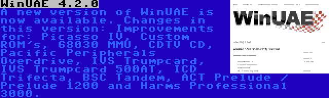 WinUAE 4.2.0 | A new version of WinUAE is now available. Changes in this version: Improvements for: Picasso IV, Custom ROM's, 68030 MMU, CDTV CD, Pacific Peripherals Overdrive, IVS Trumpcard, IVS Trumpcard 500AT, ICD Trifecta, BSC Tandem, ACT Prelude / Prelude 1200 and Harms Professional 3000.