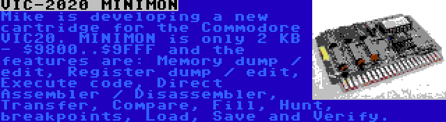 VIC-2020 MINIMON | Mike is developing a new cartridge for the Commodore VIC20. MINIMON is only 2 KB - $9800..$9FFF and the features are: Memory dump / edit, Register dump / edit, Execute code, Direct Assembler / Disassembler, Transfer, Compare, Fill, Hunt, breakpoints, Load, Save and Verify.