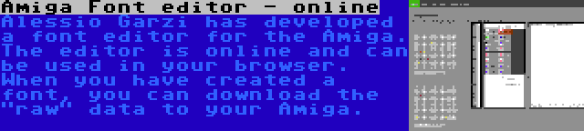 Amiga Font editor - online | Alessio Garzi has developed a font editor for the Amiga. The editor is online and can be used in your browser. When you have created a font, you can download the raw data to your Amiga.