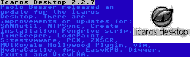 Icaros Desktop 2.2.7 | Paolo Besser released an update for the Icaros Desktop. There are improvements or updates for: SANAutil, NTPSync, Create Installation Pendrive scrip, TimeKeeper, LodePaint, S:testvmware, PCX, ZXSCR, MUIRoyale Hollywood Plugin, vim, HydraCastle, fpc, EasyRPG, Digger, Exutil and ViewLHA.