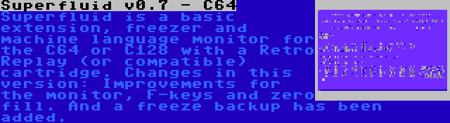 Superfluid v0.7 - C64 | Superfluid is a basic extension, freezer and machine language monitor for the C64 or C128 with a Retro Replay (or compatible) cartridge. Changes in this version: Improvements for the monitor, F-keys and zero fill. And a freeze backup has been added.