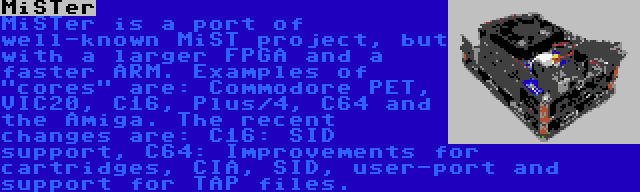 MiSTer | MiSTer is a port of well-known MiST project, but with a larger FPGA and a faster ARM. Examples of cores are: Commodore PET, VIC20, C16, Plus/4, C64 and the Amiga. The recent changes are: C16: SID support, C64: Improvements for cartridges, CIA, SID, user-port and support for TAP files.