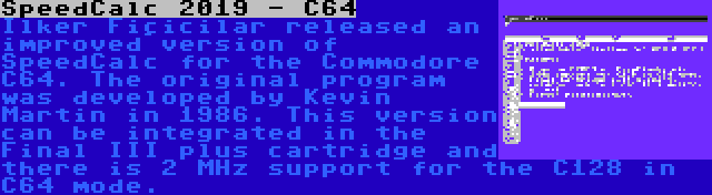 SpeedCalc 2019 - C64 | Ilker Fiçicilar released an improved version of SpeedCalc for the Commodore C64. The original program was developed by Kevin Martin in 1986. This version can be integrated in the Final III plus cartridge and there is 2 MHz support for the C128 in C64 mode.