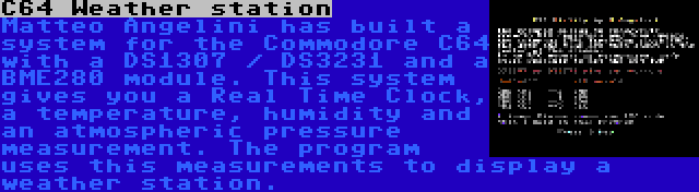 C64 Weather station | Matteo Angelini has built a system for the Commodore C64 with a DS1307 / DS3231 and a BME280 module. This system gives you a Real Time Clock, a temperature, humidity and an atmospheric pressure measurement. The program uses this measurements to display a weather station.