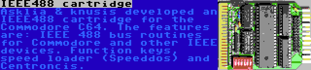 IEEE488 cartridge | Asklia & knusis developed an IEEE488 cartridge for the Commodore C64. The features are: IEEE 488 bus routines for Commodore and other IEEE devices. Function keys, speed loader (Speeddos) and Centroncis.