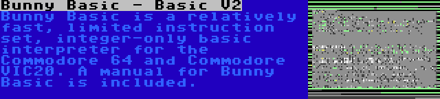 Bunny Basic - Basic V2 | Bunny Basic is a relatively fast, limited instruction set, integer-only basic interpreter for the Commodore 64 and Commodore VIC20. A manual for Bunny Basic is included.