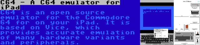 C64 - A C64 emulator for iPad | C64 is an open source emulator for the Commodore 64 for on your iPad. It is based on Vice, which provides accurate emulation of many hardware variants and peripherals.