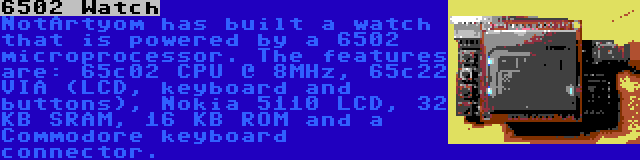 6502 Watch | NotArtyom has built a watch that is powered by a 6502 microprocessor. The features are: 65c02 CPU @ 8MHz, 65c22 VIA (LCD, keyboard and buttons), Nokia 5110 LCD, 32 KB SRAM, 16 KB ROM and a Commodore keyboard connector.