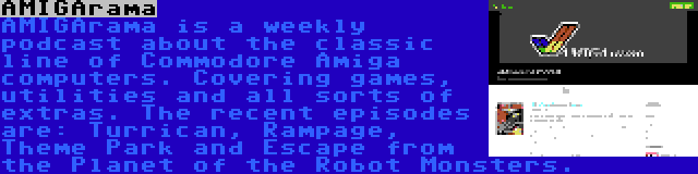 AMIGArama | AMIGArama is a weekly podcast about the classic line of Commodore Amiga computers. Covering games, utilities and all sorts of extras. The recent episodes are: Turrican, Rampage, Theme Park and Escape from the Planet of the Robot Monsters.