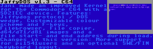 JaffyDOS v1.3 - C64 | Jani made an improved Kernel for the Commodore C64 with a SD2IEC device. Features: Jiffydos protocol / DOS wedge, Customizable colour scheme and F-keys, Filebrowser, File copier, d64/d71/d81 images and a file start- and end address during load. Changes in this version: More support for pi1541users and an optional SWE/FIN keyboard layout.