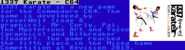 1337 Karate - C64 | 1337 Karate is a new game for the Commodore C64. The game is developed by fieserWolf (code & graphics), Mr. Curly, Pal, The Mysterious Art and Yazoo (graphics) and Bitbreaker (loader). The game reached the fifth place in the Mixed Game Competition at Revision 2019.