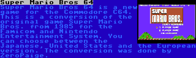 Super Mario Bros 64 | Super Mario Bros 64 is a new game for the Commodore C64. This is a conversion of the original game Super Mario Bros. from 1985 for the Famicom and Nintendo Entertainment System. You can choose between the Japanese, United States and the European version. The conversion was done by ZeroPaige.