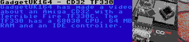 GadgetUK164 - CD32 TF330 | GadgetUK164 has made a video about an Amiga CD32 with a Terrible Fire TF330C. The TF330 has a 68030 CPU, 64 MB RAM and an IDE controller.