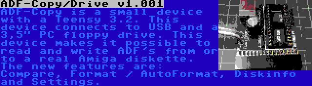 ADF-Copy/Drive v1.001 | ADF-Copy is a small device with a Teensy 3.2. This device connects to USB and a 3,5 PC floppy drive. This device makes it possible to read and write ADF's from or to a real Amiga diskette. The new features are: Compare, Format / AutoFormat, Diskinfo and Settings.