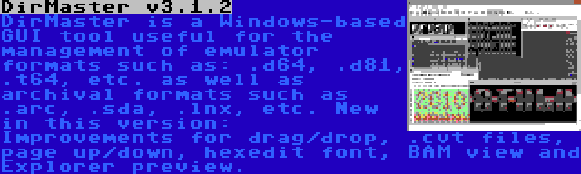 DirMaster v3.1.2 | DirMaster is a Windows-based GUI tool useful for the management of emulator formats such as: .d64, .d81, .t64, etc. as well as archival formats such as .arc, .sda, .lnx, etc. New in this version: Improvements for drag/drop, .cvt files, page up/down, hexedit font, BAM view and Explorer preview.