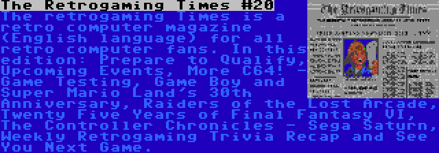 The Retrogaming Times #20 | The retrogaming Times is a retro computer magazine (English language) for all retro computer fans. In this edition: Prepare to Qualify, Upcoming Events, More C64! - Game Testing, Game Boy and Super Mario Land's 30th Anniversary, Raiders of the Lost Arcade, Twenty Five Years of Final Fantasy VI, The Controller Chronicles - Sega Saturn, Weekly Retrogaming Trivia Recap and See You Next Game.