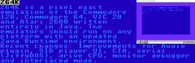 Z64K | Z64K is a pixel exact emulation of the Commodore 128, Commodore 64, VIC 20 and Atari 2600 written entirely in Java. The emulators should run on any platform with an updated Java Runtime environment. Recent changes: Improvements for Audio plugin, SID player UI, CIA, serial (JiffyDOS), drive CPU, monitor debugger and interlaced mode.