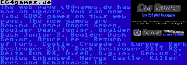 C64games.de | The web page c64games.de has had an update. You can now find 6802 games on this web page. The new games are: Behind Closed Doors Seven, Boulder Dash Junior, Boulder Dash Junior 2, Boulder Dash Senior, Bruce Lee - Return of Fury, Cookie, Crusade in Europe, Dark Destroyer 2117, Dark Destroyer 2117 RX, Delta Run RX, Dice8, Digiloi, Genius 2, Genius Enhanced, Harpos Castle and Killer Bees.