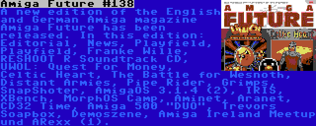 Amiga Future #138 | A new edition of the English and German Amiga magazine Amiga Future has been released. In this edition: Editorial, News, Playfield, Playfield, Franke Wille, RESHOOT R Soundtrack CD, UWOL: Quest For Money, Celtic Heart, The Battle for Wesnoth, Distant Armies, Pipe Rider, Grimps, SnapShoter, AmigaOS 3.1.4 (2), IRIS, XBench, MorphOS Camp, Aminet, Aranet, CD32 Time, Amiga 500 DUO, Trevors Soapbox, Demoszene, Amiga Ireland Meetup und ARexx (1).