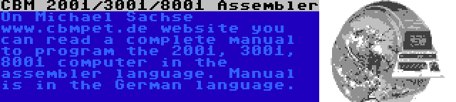 CBM 2001/3001/8001 Assembler | On Michael Sachse www.cbmpet.de website you can read a complete manual to program the 2001, 3001, 8001 computer in the assembler language. Manual is in the German language.