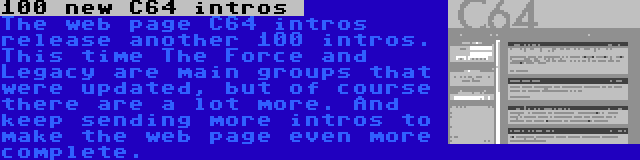 100 new C64 intros  | The web page C64 intros release another 100 intros. This time The Force and Legacy are main groups that were updated, but of course there are a lot more. And keep sending more intros to make the web page even more complete.