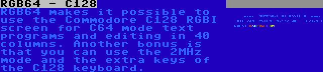 RGB64 - C128 | RGB64 makes it possible to use the Commodore C128 RGBI screen for C64 mode text programs and editing in 40 columns. Another bonus is that you can use the 2MHz mode and the extra keys of the C128 keyboard.