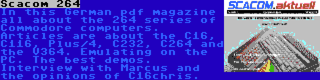 Scacom 264 | In this German pdf magazine all about the 264 series of Commodore computers. Articles are about the C16, C116, Plus/4, C232, C264 and the V364. Emulating on the PC. The best demos. Interview with Marcus and the opinions of C16chris.