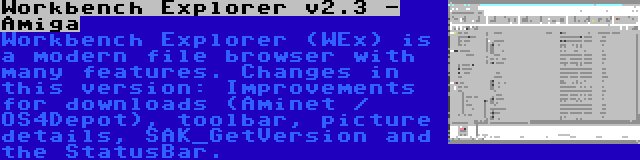 Workbench Explorer v2.3 - Amiga | Workbench Explorer (WEx) is a modern file browser with many features. Changes in this version: Improvements for downloads (Aminet / OS4Depot), toolbar, picture details, SAK_GetVersion and the StatusBar.